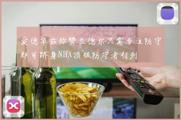 爱德华兹称赞兰德尔只需专注防守即可跻身NBA顶级防守者行列