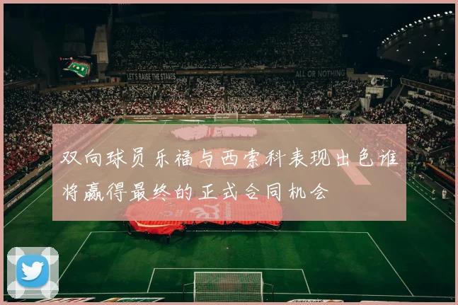 双向球员乐福与西索科表现出色谁将赢得最终的正式合同机会