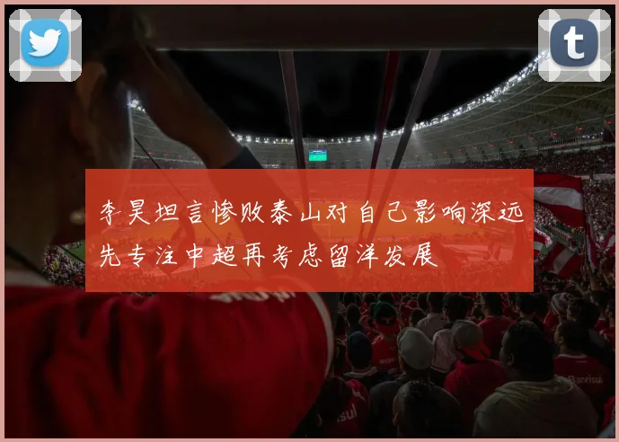 李昊坦言惨败泰山对自己影响深远先专注中超再考虑留洋发展