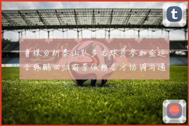 鲁媒分析泰山队多名球员参加全运会韩鹏回归前景依赖各方协调沟通