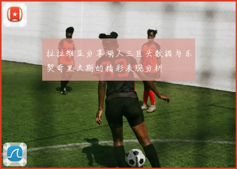 拉拉维亚分享湖人三巨头数据与东契奇里夫斯的精彩表现分析