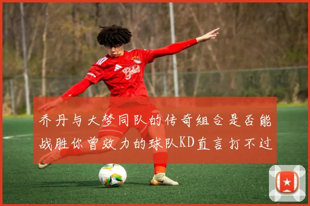 乔丹与大梦同队的传奇组合是否能战胜你曾效力的球队KD直言打不过实在太疯狂