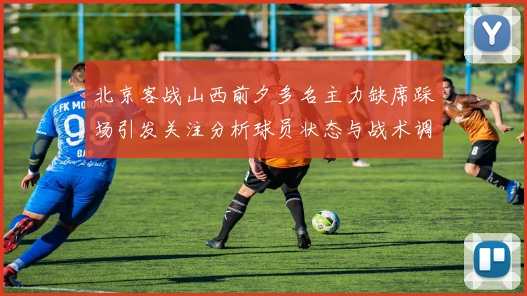 北京客战山西前夕多名主力缺席踩场引发关注分析球员状态与战术调整