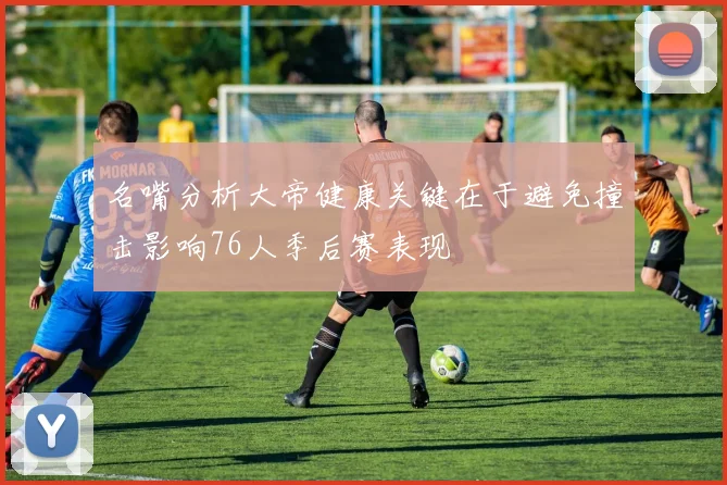 名嘴分析大帝健康关键在于避免撞击影响76人季后赛表现