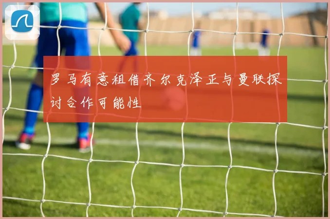 罗马有意租借齐尔克泽正与曼联探讨合作可能性