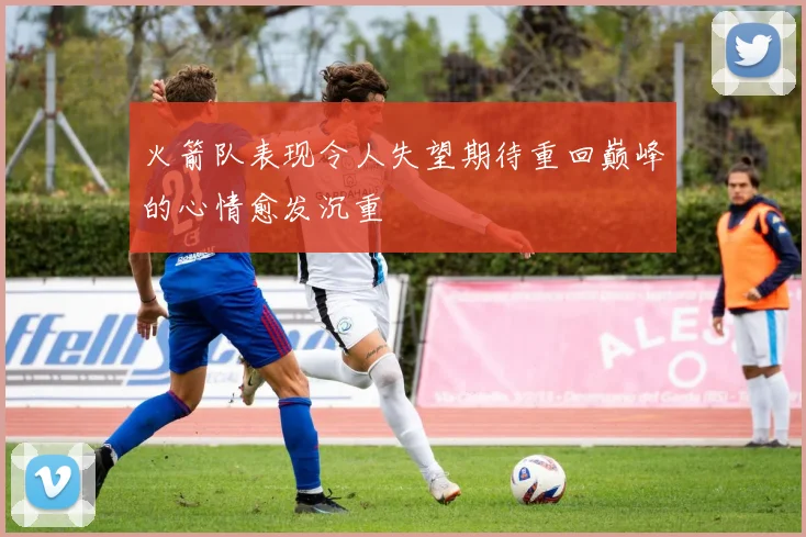 火箭队表现令人失望期待重回巅峰的心情愈发沉重