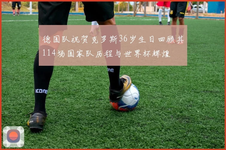 德国队祝贺克罗斯36岁生日回顾其114场国家队历程与世界杯辉煌