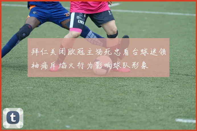 拜仁关闭欧冠主场死忠看台球迷领袖痛斥焰火行为影响球队形象