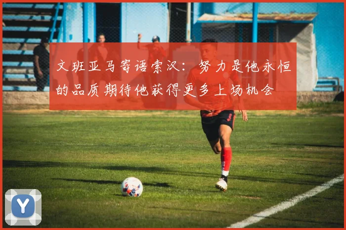 文班亚马寄语索汉：努力是他永恒的品质期待他获得更多上场机会