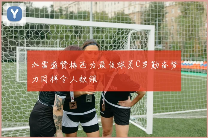 加雷盛赞梅西为最佳球员C罗勤奋努力同样令人钦佩