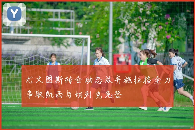尤文图斯转会动态放弃施拉格全力争取凯西与切列克免签