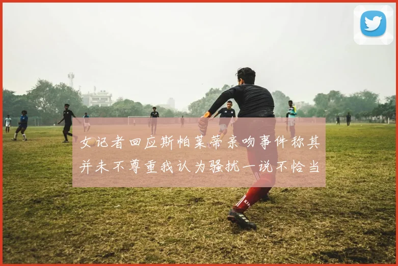 女记者回应斯帕莱蒂亲吻事件称其并未不尊重我认为骚扰一说不恰当