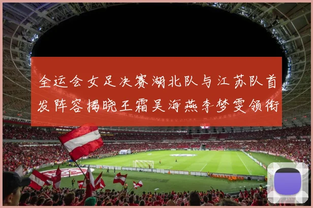 全运会女足决赛湖北队与江苏队首发阵容揭晓王霜吴海燕李梦雯领衔出战