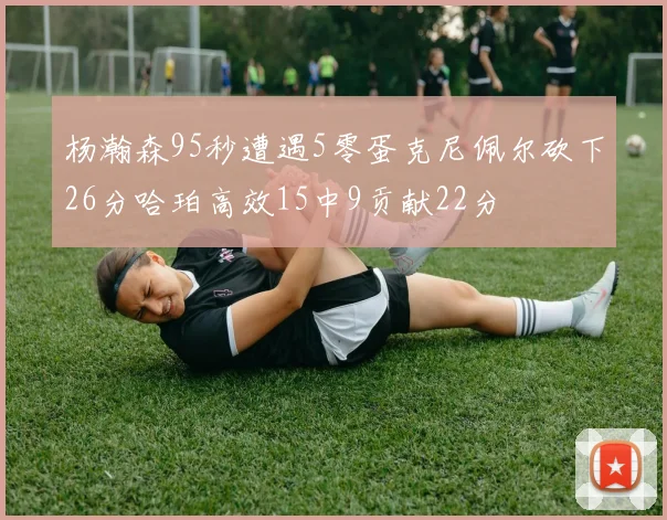 杨瀚森95秒遭遇5零蛋克尼佩尔砍下26分哈珀高效15中9贡献22分