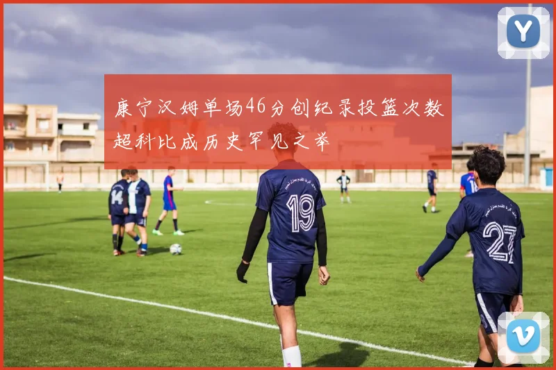 康宁汉姆单场46分创纪录投篮次数超科比成历史罕见之举