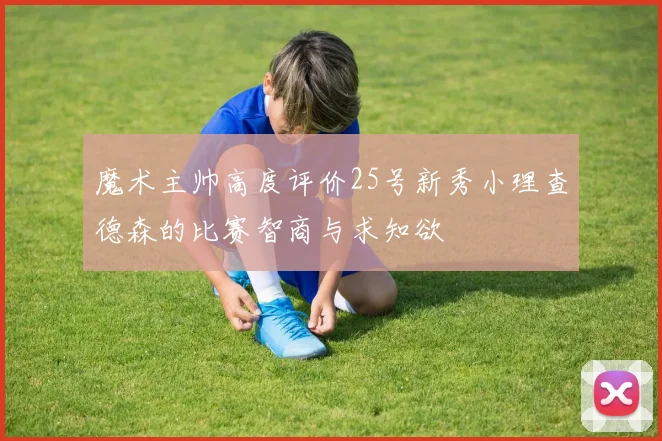 魔术主帅高度评价25号新秀小理查德森的比赛智商与求知欲