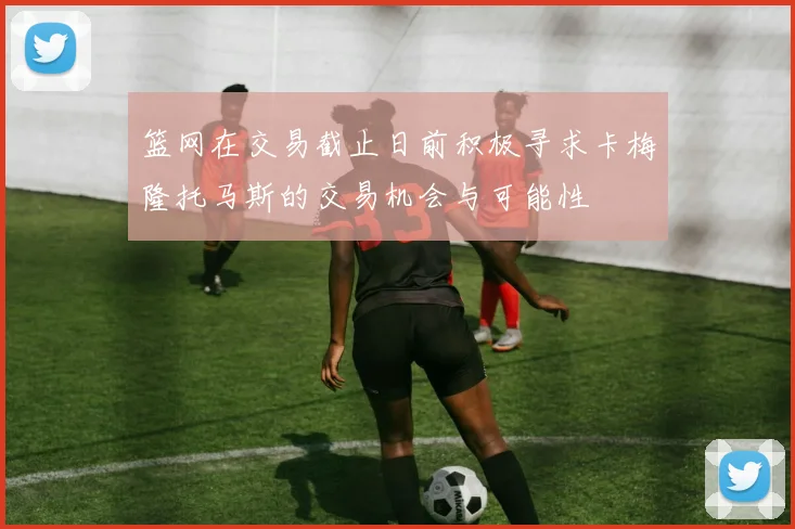篮网在交易截止日前积极寻求卡梅隆托马斯的交易机会与可能性