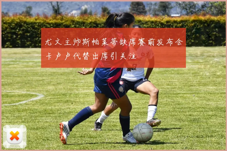 尤文主帅斯帕莱蒂缺席赛前发布会卡卢卢代替出席引关注