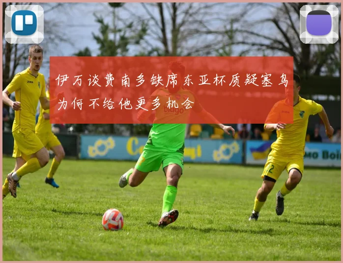 伊万谈费南多缺席东亚杯质疑塞鸟为何不给他更多机会