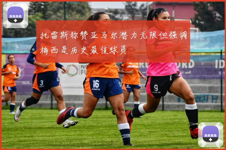 托雷斯称赞亚马尔潜力无限但强调梅西是历史最佳球员