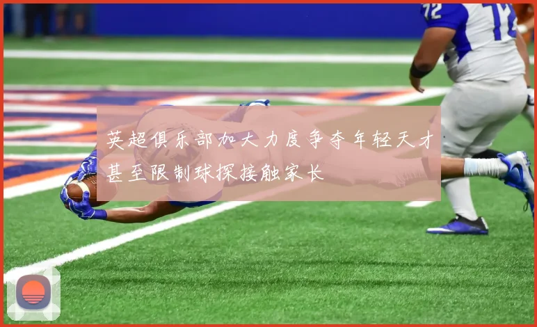 英超俱乐部加大力度争夺年轻天才甚至限制球探接触家长