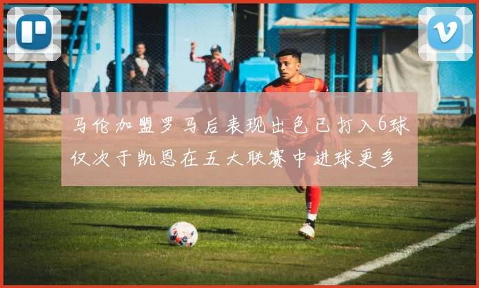 马伦加盟罗马后表现出色已打入6球仅次于凯恩在五大联赛中进球更多