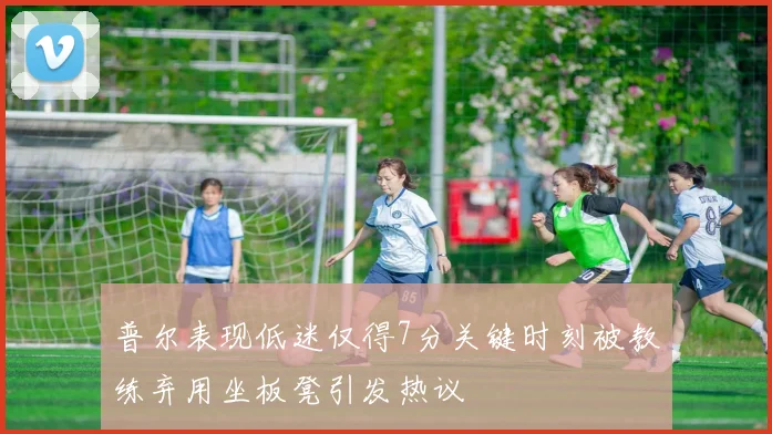 普尔表现低迷仅得7分关键时刻被教练弃用坐板凳引发热议