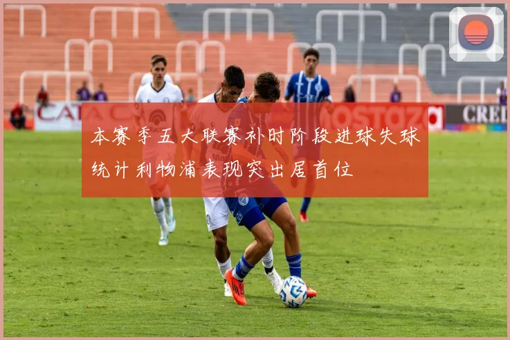 本赛季五大联赛补时阶段进球失球统计利物浦表现突出居首位