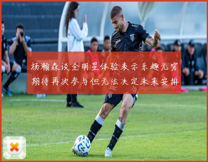 杨瀚森谈全明星体验表示乐趣无穷期待再次参与但无法决定未来安排