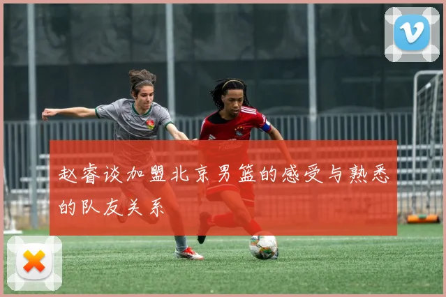赵睿谈加盟北京男篮的感受与熟悉的队友关系
