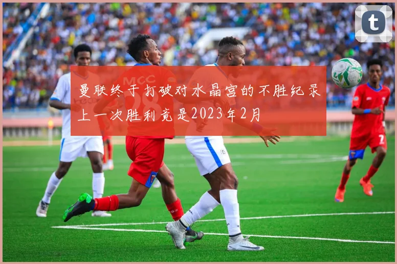 曼联终于打破对水晶宫的不胜纪录上一次胜利竟是2023年2月