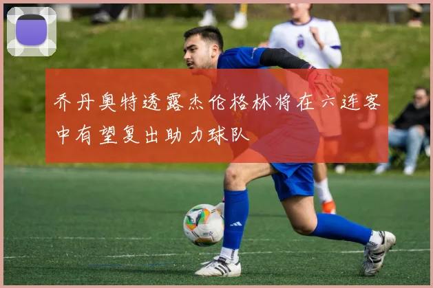 乔丹奥特透露杰伦格林将在六连客中有望复出助力球队