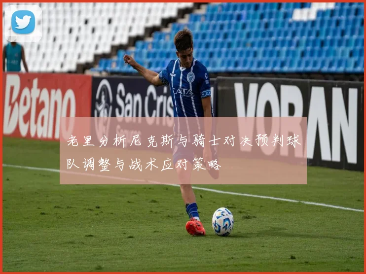 老里分析尼克斯与骑士对决预判球队调整与战术应对策略