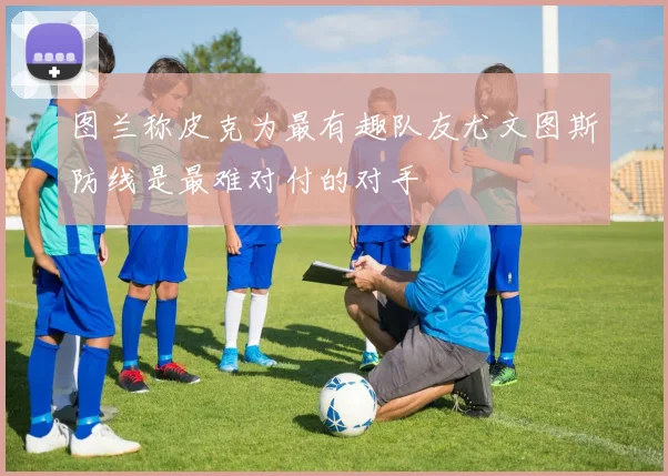 图兰称皮克为最有趣队友尤文图斯防线是最难对付的对手