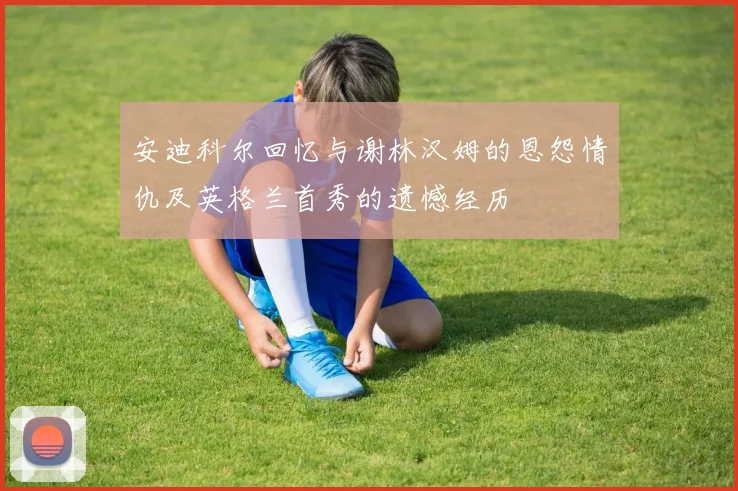 安迪科尔回忆与谢林汉姆的恩怨情仇及英格兰首秀的遗憾经历