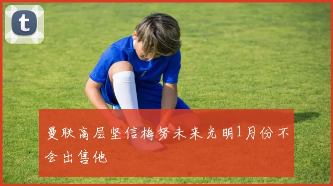 曼联高层坚信梅努未来光明1月份不会出售他